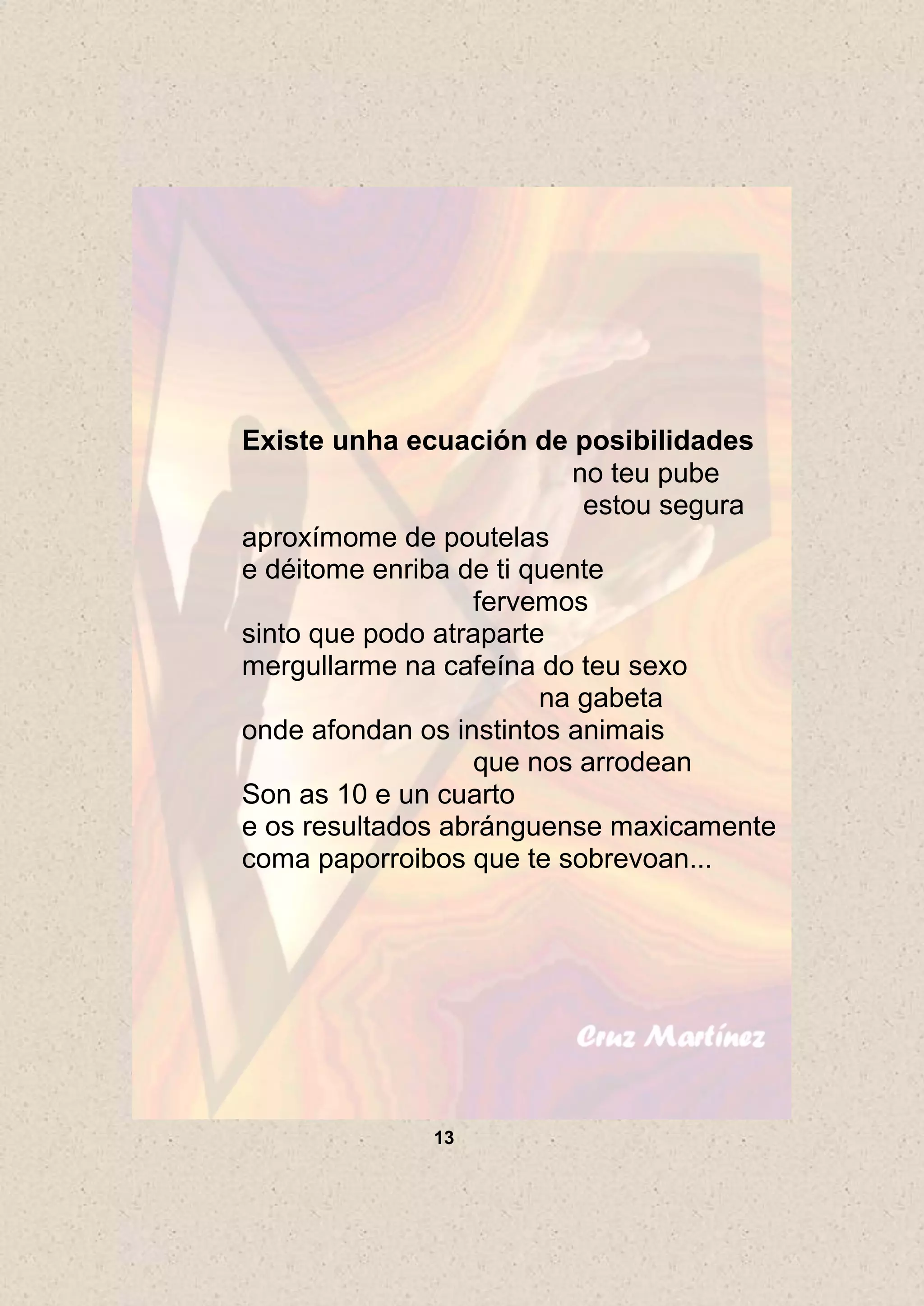 Existe unha ecuación de posibilidades
                          no teu pube
                           estou segura
aproxímome de poutelas
e déitome enriba de ti quente
                   fervemos
sinto que podo atraparte
mergullarme na cafeína do teu sexo
                        na gabeta
onde afondan os instintos animais
                   que nos arrodean
Son as 10 e un cuarto
e os resultados abránguense maxicamente
coma paporroibos que te sobrevoan...




              13
 