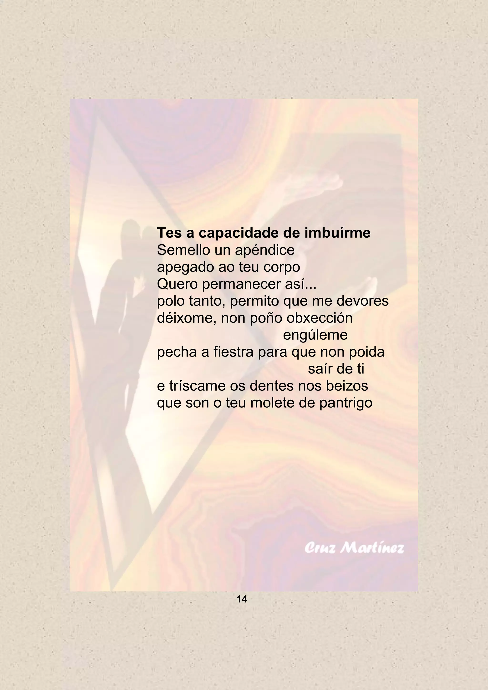 Tes a capacidade de imbuírme
Semello un apéndice
apegado ao teu corpo
Quero permanecer así...
polo tanto, permito que me devores
déixome, non poño obxección
                    engúleme
pecha a fiestra para que non poida
                       saír de ti
e tríscame os dentes nos beizos
que son o teu molete de pantrigo




           14
 