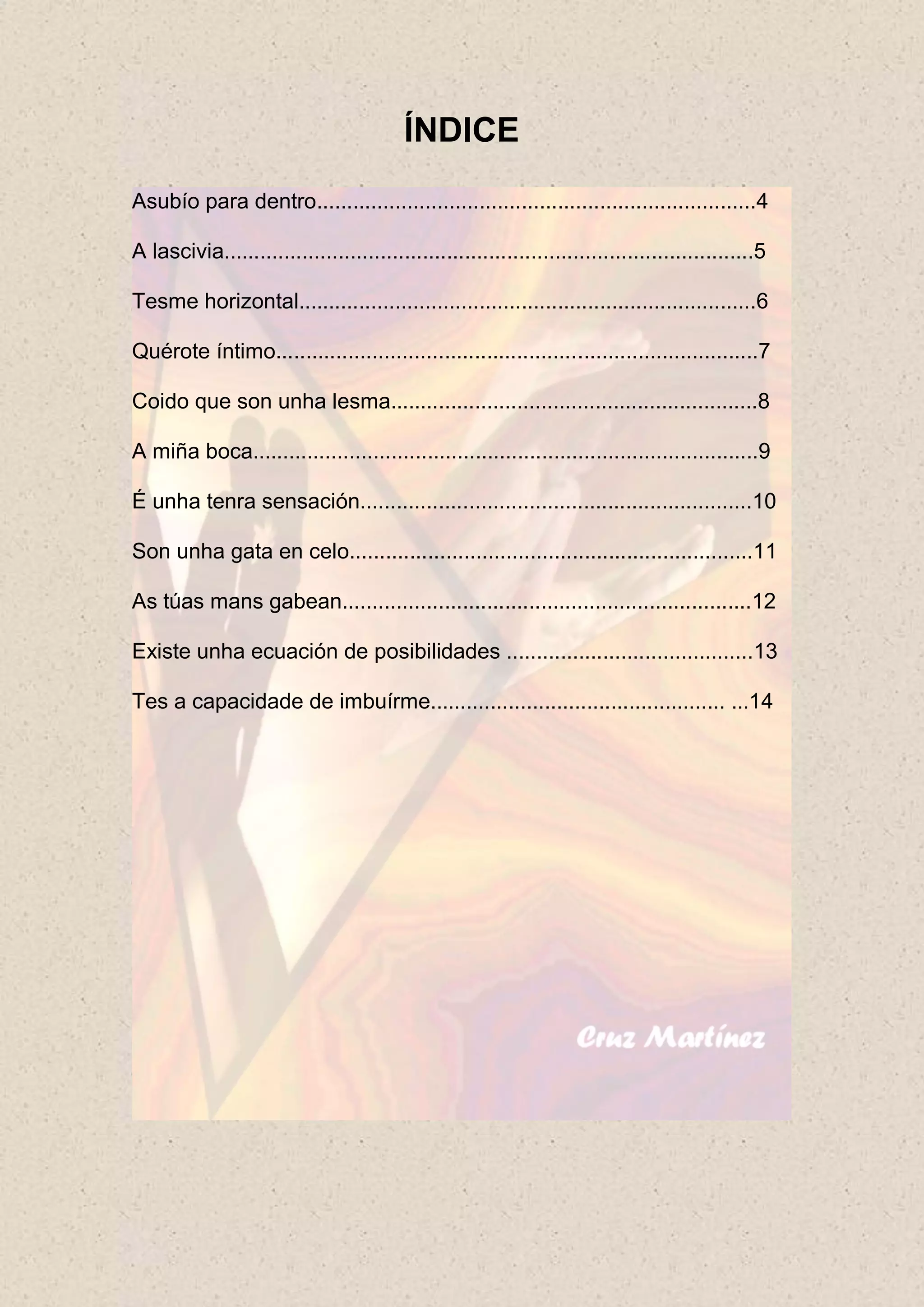 ÍNDICE
Asubío para dentro.........................................................................4

A lascivia........................................................................................5

Tesme horizontal............................................................................6

Quérote íntimo................................................................................7

Coido que son unha lesma.............................................................8

A miña boca....................................................................................9

É unha tenra sensación.................................................................10

Son unha gata en celo...................................................................11

As túas mans gabean....................................................................12

Existe unha ecuación de posibilidades .........................................13

Tes a capacidade de imbuírme................................................. ...14
 