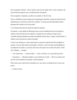 havia esquerda ou direita... Não se lançava uma terceira opção entre os dois caminhos, não
havia forma de negociar com a escolha que lhe era imposta.

Deve responder a chamada e escolher seu caminho. E não há volta.

Claro, o problema era que navegar por uma paisagem moralista era algo que tinha tido que
aprender para se encaixar em meio aos vampiros. As lições que tinha aprendido tinham
permanecido, embora só até certo ponto.

E suas drogas funcionavam apenas de algumas maneiras.

De repente, o rosto pálido de Montrag tornou-se uma variedade de tons de rosa pastel, o
cabelo escuro do homem ficou magenta e a jaqueta de seu smoking se tingiu de um
vermelho ketchup. Quando uma onda avermelhada coloriu tudo, o campo visual de Rehv se
achatou como uma tela de cinema do mundo.

E talvez isto explicasse o motivo pelo qual os sympathos achavam tão fácil manipular as
pessoas. Com seu lado obscuro assumindo o controle, o universo tinha a profundidade de
um tabuleiro de xadrez e as pessoas nele eram como peões em sua mão onisciente. Todos
eles. Inimigos… e amigos.

— Vou cuidar disso. — anunciou Rehv — Como você disse, sei o que tenho que fazer.

— Sua palavra. — Montrag estendeu a suave palma de sua mão — Dê-me sua palavra de
que isto será conduzido em segredo e silenciosamente.

Rehv deixou que a mão ficasse estendida no ar, mas sorriu, revelando uma vez mais suas
presas.

— Confie em mim.
 