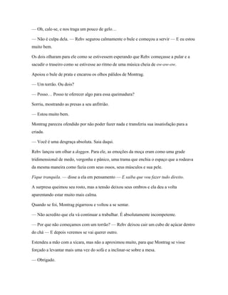 — Oh, cale-se, e nos traga um pouco de gelo…

— Não é culpa dela. — Rehv segurou calmamente o bule e começou a servir — E eu estou
muito bem.

Os dois olharam para ele como se estivessem esperando que Rehv começasse a pular e a
sacudir o traseiro como se estivesse ao ritmo de uma música cheia de ow-ow-ow.

Apoiou o bule de prata e encarou os olhos pálidos de Montrag.

— Um torrão. Ou dois?

— Posso… Posso te oferecer algo para essa queimadura?

Sorriu, mostrando as presas a seu anfitrião.

— Estou muito bem.

Montrag pareceu ofendido por não poder fazer nada e transferiu sua insatisfação para a
criada.

— Você é uma desgraça absoluta. Saia daqui.

Rehv lançou um olhar a doggen. Para ele, as emoções da moça eram como uma grade
tridimensional de medo, vergonha e pânico, uma trama que enchia o espaço que a rodeava
da mesma maneira como fazia com seus ossos, seus músculos e sua pele.

Fique tranquila. — disse a ela em pensamento — E saiba que vou fazer tudo direito.

A surpresa queimou seu rosto, mas a tensão deixou seus ombros e ela deu a volta
aparentando estar muito mais calma.

Quando se foi, Montrag pigarreou e voltou a se sentar.

— Não acredito que ela vá continuar a trabalhar. É absolutamente incompetente.

— Por que não começamos com um torrão? — Rehv deixou cair um cubo de açúcar dentro
do chá — E depois veremos se vai querer outro.

Estendeu a mão com a xícara, mas não a aproximou muito, para que Montrag se visse
forçado a levantar mais uma vez do sofá e a inclinar-se sobre a mesa.

— Obrigado.
 