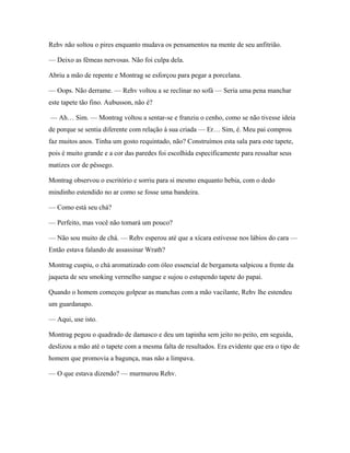 Rehv não soltou o pires enquanto mudava os pensamentos na mente de seu anfitrião.

— Deixo as fêmeas nervosas. Não foi culpa dela.

Abriu a mão de repente e Montrag se esforçou para pegar a porcelana.

— Oops. Não derrame. — Rehv voltou a se reclinar no sofá — Seria uma pena manchar
este tapete tão fino. Aubusson, não é?

— Ah… Sim. — Montrag voltou a sentar-se e franziu o cenho, como se não tivesse ideia
de porque se sentia diferente com relação à sua criada — Er… Sim, é. Meu pai comprou
faz muitos anos. Tinha um gosto requintado, não? Construímos esta sala para este tapete,
pois é muito grande e a cor das paredes foi escolhida especificamente para ressaltar seus
matizes cor de pêssego.

Montrag observou o escritório e sorriu para si mesmo enquanto bebia, com o dedo
mindinho estendido no ar como se fosse uma bandeira.

— Como está seu chá?

— Perfeito, mas você não tomará um pouco?

— Não sou muito de chá. — Rehv esperou até que a xícara estivesse nos lábios do cara —
Então estava falando de assassinar Wrath?

Montrag cuspiu, o chá aromatizado com óleo essencial de bergamota salpicou a frente da
jaqueta de seu smoking vermelho sangue e sujou o estupendo tapete do papai.

Quando o homem começou golpear as manchas com a mão vacilante, Rehv lhe estendeu
um guardanapo.

— Aqui, use isto.

Montrag pegou o quadrado de damasco e deu um tapinha sem jeito no peito, em seguida,
deslizou a mão até o tapete com a mesma falta de resultados. Era evidente que era o tipo de
homem que promovia a bagunça, mas não a limpava.

— O que estava dizendo? — murmurou Rehv.
 