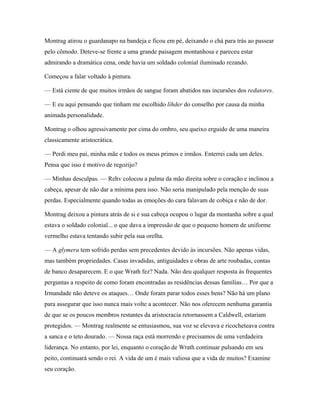 Montrag atirou o guardanapo na bandeja e ficou em pé, deixando o chá para trás ao passear
pelo cômodo. Deteve-se frente a uma grande paisagem montanhosa e pareceu estar
admirando a dramática cena, onde havia um soldado colonial iluminado rezando.

Começou a falar voltado à pintura.

— Está ciente de que muitos irmãos de sangue foram abatidos nas incursões dos redutores.

— E eu aqui pensando que tinham me escolhido líhder do conselho por causa da minha
animada personalidade.

Montrag o olhou agressivamente por cima do ombro, seu queixo erguido de uma maneira
classicamente aristocrática.

— Perdi meu pai, minha mãe e todos os meus primos e irmãos. Enterrei cada um deles.
Pensa que isso é motivo de regozijo?

— Minhas desculpas. — Rehv colocou a palma da mão direita sobre o coração e inclinou a
cabeça, apesar de não dar a mínima para isso. Não seria manipulado pela menção de suas
perdas. Especialmente quando todas as emoções do cara falavam de cobiça e não de dor.

Montrag deixou a pintura atrás de si e sua cabeça ocupou o lugar da montanha sobre a qual
estava o soldado colonial... o que dava a impressão de que o pequeno homem de uniforme
vermelho estava tentando subir pela sua orelha.

— A glymera tem sofrido perdas sem precedentes devido às incursões. Não apenas vidas,
mas também propriedades. Casas invadidas, antiguidades e obras de arte roubadas, contas
de banco desaparecem. E o que Wrath fez? Nada. Não deu qualquer resposta às frequentes
perguntas a respeito de como foram encontradas as residências dessas famílias… Por que a
Irmandade não deteve os ataques… Onde foram parar todos esses bens? Não há um plano
para assegurar que isso nunca mais volte a acontecer. Não nos oferecem nenhuma garantia
de que se os poucos membros restantes da aristocracia retornassem a Caldwell, estariam
protegidos. — Montrag realmente se entusiasmou, sua voz se elevava e ricocheteava contra
a sanca e o teto dourado. — Nossa raça está morrendo e precisamos de uma verdadeira
liderança. No entanto, por lei, enquanto o coração de Wrath continuar pulsando em seu
peito, continuará sendo o rei. A vida de um é mais valiosa que a vida de muitos? Examine
seu coração.
 