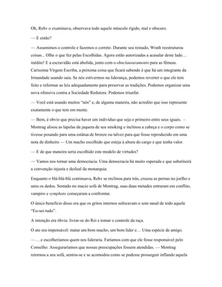 Oh, Rehv o examinava, observava todo aquele músculo rígido, mal e obscuro.

— E então?

— Assumimos o controle e fazemos o correto. Durante seu reinado, Wrath reestruturou
coisas... Olhe o que fez pelas Escolhidas. Agora estão autorizadas a acasalar deste lado…
inédito! E a escravidão está abolida, junto com o ehnclausuramento para as fêmeas.
Caríssima Virgem Escriba, a próxima coisa que ficará sabendo é que há um integrante da
Irmandade usando saia. Se nós estivermos na liderança, podemos reverter o que ele tem
feito e reformar as leis adequadamente para preservar as tradições. Podemos organizar uma
nova ofensiva contra a Sociedade Redutora. Podemos triunfar.

— Você está usando muitos “nós” e, de alguma maneira, não acredito que isso represente
exatamente o que tem em mente.

— Bem, é obvio que precisa haver um indivíduo que seja o primeiro entre seus iguais. –
Montrag alisou as lapelas da jaqueta de seu smoking e inclinou a cabeça e o corpo como se
tivesse posando para uma estátua de bronze ou talvez para que fosse reproduzido em uma
nota de dinheiro — Um macho escolhido que esteja à altura do cargo e que tenha valor.

— E de que maneira seria escolhido este modelo de virtudes?

— Vamos nos tornar uma democracia. Uma democracia há muito esperada e que substituirá
a convenção injusta e desleal da monarquia.

Enquanto o blá-blá-blá continuava, Rehv se reclinou para trás, cruzou as pernas no joelho e
uniu os dedos. Sentado no macio sofá de Montrag, suas duas metades entraram em conflito,
vampiro e symphato começaram a confrontar.

O único benefício disso era que os gritos internos sufocavam o som nasal de todo aquele
“Eu-sei-tudo”.

A intenção era óbvia: livrar-se do Rei e tomar o controle da raça.

O ato era impensável: matar um bom macho, um bom líder e… Uma espécie de amigo.

—… e escolheríamos quem nos lideraria. Faríamos com que ele fosse responsável pelo
Conselho. Asseguraríamos que nossas preocupações fossem atendidas. — Montrag
retornou a seu sofá, sentou-se e se acomodou como se pudesse prosseguir inflando aquela
 