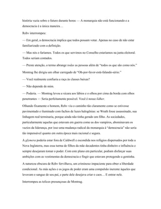 história vazia sobre o futuro durante horas — A monarquia não está funcionando e a
democracia é a única maneira…

Rehv interrompeu:

— Em geral, a democracia implica que todos possam votar. Apenas no caso de não estar
familiarizado com a definição.

— Mas nós o faríamos. Todos os que servimos no Conselho estaríamos na junta eleitoral.
Todos seriam contados.

— Preste atenção, o termo abrange todas as pessoas além de “todos os que são como nós.”

Montrag lhe dirigiu um olhar carregado de “Oh-por-favor-está-falando-sério.”

— Você realmente confiaria a raça às classes baixas?

— Não depende de mim.

— Poderia. — Montrag levou a xícara aos lábios e o olhou por cima da borda com olhos
penetrantes — Seria perfeitamente possível. Você é nosso lídher.

Olhando fixamente o homem, Rehv viu o caminho tão claramente como se estivesse
pavimentado e iluminado com fachos de luzes halogênias: se Wrath fosse assassinado, sua
linhagem real terminaria, porque ainda não tinha gerado um filho. As sociedades,
particularmente aquelas que estavam em guerra como as dos vampiros, abominavam os
vazios da liderança, por isso uma mudança radical da monarquia à “democracia” não seria
tão impensável quanto em outra época mais racional e segura.

A glymera poderia estar fora de Caldwell e escondida nos refúgios dispersados por toda a
Nova Inglaterra, mas essa turma de filhos da mãe decadentes tinha dinheiro e influência e
sempre desejaram tomar o poder. Com este plano em particular, podiam disfarçar suas
ambições com as vestimentas da democracia e fingir que estavam protegendo a gentinha.

A natureza obscura de Rehv fervilhava, um criminoso impaciente para obter a liberdade
condicional. As más ações e os jogos de poder eram uma compulsão inerente àqueles que
levavam o sangue de seu pai, e parte dele desejava criar o caos… E entrar nele.

Interrompeu as tolices presunçosas de Montrag.
 