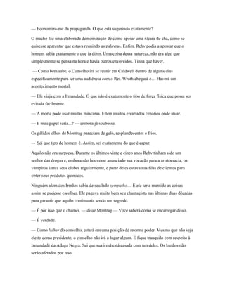 — Economize-me da propaganda. O que está sugerindo exatamente?

O macho fez uma elaborada demonstração de como apoiar uma xícara de chá, como se
quisesse aparentar que estava reunindo as palavras. Enfim. Rehv podia a apostar que o
homem sabia exatamente o que ia dizer. Uma coisa dessa natureza, não era algo que
simplesmente se pensa na hora e havia outros envolvidos. Tinha que haver.

— Como bem sabe, o Conselho irá se reunir em Caldwell dentro de alguns dias
especificamente para ter uma audiência com o Rei. Wrath chegará e… Haverá um
acontecimento mortal.

— Ele viaja com a Irmandade. O que não é exatamente o tipo de força física que possa ser
evitada facilmente.

— A morte pode usar muitas máscaras. E tem muitos e variados cenários onde atuar.

— E meu papel seria...? — embora já soubesse.

Os pálidos olhos de Montrag pareciam de gelo, resplandecentes e frios.

— Sei que tipo de homem é. Assim, sei exatamente do que é capaz.

Aquilo não era surpresa. Durante os últimos vinte e cinco anos Rehv tinham sido um
senhor das drogas e, embora não houvesse anunciado sua vocação para a aristocracia, os
vampiros iam a seus clubes regularmente, e parte deles estava nas filas de clientes para
obter seus produtos químicos.

Ninguém além dos Irmãos sabia de seu lado sympatho… E ele teria mantido as coisas
assim se pudesse escolher. Ele pagava muito bem seu chantagista nas últimas duas décadas
para garantir que aquilo continuaria sendo um segredo.

— É por isso que o chamei. — disse Montrag — Você saberá como se encarregar disso.

— É verdade.

— Como lídher do conselho, estará em uma posição de enorme poder. Mesmo que não seja
eleito como presidente, o conselho não irá a lugar algum. E fique tranquilo com respeito à
Irmandade da Adaga Negra. Sei que sua irmã está casada com um deles. Os Irmãos não
serão afetados por isso.
 