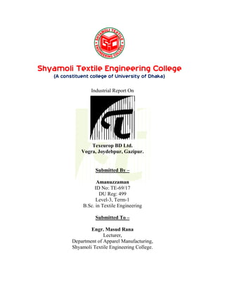 Submitted By –
Amanuzzaman
ID No: TE-69/17
DU Reg: 499
Level-3, Term-1
B.Sc. in Textile Engineering
Submitted To –
Engr. Masud Rana
Lecturer,
Department of Apparel Manufacturing,
Shyamoli Textile Engineering College.
Shyamoli Textile Engineering College
(A constituent college of University of Dhaka)
Industrial Report On
Texeurop BD Ltd.
Vogra, Joydebpur, Gazipur.
 