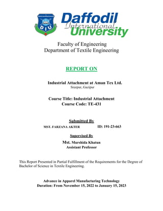 Faculty of Engineering
Department of Textile Engineering
REPORT ON
Industrial Attachment at Aman Tex Ltd.
Sreepur, Gazipur
Course Title: Industrial Attachment
Course Code: TE-431
Submitted By
MST. FARZANA AKTER ID: 191-23-663
Supervised By
Mst. Murshida Khatun
Assistant Professor
This Report Presented in Partial Fulfillment of the Requirements for the Degree of
Bachelor of Science in Textile Engineering.
Advance in Apparel Manufacturing Technology
Duration: From November 15, 2022 to January 15, 2023
 