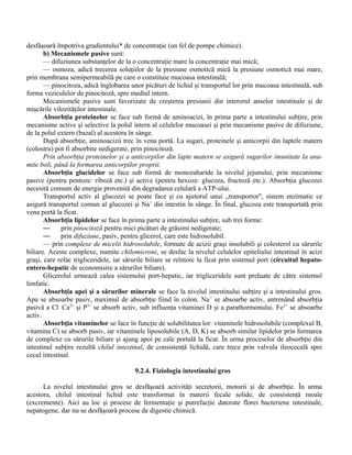 desfăşoară împotriva gradientului* de concentraţie (un fel de pompe chimice).
b) Mecanismele pasive sunt:
— difuziunea substanţelor de la o concentraţie mare la concentraţie mai mică;
— osmoza, adică trecerea soluţiilor de la presiune osmotică mică la presiune osmotică mai mare,
prin membrana semipermeabilă pe care o constituie mucoasa intestinală;
— pinocitoza, adică înglobarea unor picături de lichid şi transportul lor prin mucoasa intestinală, sub
forma veziculelor de pinocitoză, spre mediul intern.
Mecanismele pasive sunt favorizate de creşterea presiunii din interorul anselor intestinale şi de
mişcările vilozităţilor intestinale.
Absorbţia proteinelor se face sub formă de aminoacizi, în prima parte a intestinului subţire, prin
mecanisme active şi selective la polul intern al celulelor mucoasei şi prin mecanisme pasive de difuziune,
de la polul extern (bazal) al acestora în sânge.
După absorbţie, aminoacizii trec în vena portă. La sugari, proteinele şi anticorpii din laptele matern
(colostru) pot fi absorbite nedigerate, prin pinocitoză.
Prin absorbţia proteinelor şi a anticorpilor din lapte matern se asigură sugarilor imunitate la anu-
mite boli, până la formarea anticorpilor proprii.
Absorbţia glucidelor se face sub formă de monozaharide la nivelul jejunului, prin mecanisme
pasive (pentru pentoze: riboză etc.) şi active (pentru hexoze: glucoza, fructoză etc.). Absorbţia glucozei
necesită consum de energie provenită din degradarea celulară a ATP-ului.
Transportul activ al glucozei se poate face şi cu ajutorul unui „transportor", sistem enzimatic ce
asigură transportul comun al glucozei şi Na+
din intestin în sânge. În final, glucoza este transportată prin
vena portă la ficat.
Absorbţia lipidelor se face în prima parte a intestinului subţire, sub trei forme:
— prin pinocitoză pentru mici picături de grăsimi nedigerate;
— prin difuziune, pasiv, pentru glicerol, care este hidrosolubil.
— prin complexe de micelii hidrosolubile, formate de acizii graşi insolubili şi colesterol cu sărurile
biliare. Aceste complexe, numite chilomicroni, se desfac la nivelul celulelor epiteliului intestinal în acizi
graşi, care refac trigliceridele, iar sărurile biliare se reîntorc la ficat prin sistemul port (circuitul hepato-
entero-hepatic de economisire a sărurilor biliare).
Glicerolul urmează calea sistemului port-hepatic, iar trigliceridele sunt preluate de către sistemul
limfatic.
Absorbţia apei şi a sărurilor minerale se face la nivelul intestinului subţire şi a intestinului gros.
Apa se absoarbe pasiv, maximul de absorbţie fiind în colon. Na+
se absoarbe activ, antrenând absorbţia
pasivă a Cl-
Ca2+
şi P3+
se absorb activ, sub influenţa vitaminei D şi a parathormonului. Fe2+
se absoarbe
activ.
Absorbţia vitaminelor se face în funcţie de solubilitatea lor: vitaminele hidrosolubile (complexul B,
vitamina C) se absorb pasiv, iar vitaminele liposolubile (A, D, K) se absorb similar lipidelor prin formarea
de complexe cu sărurile biliare şi ajung apoi pe cale portală la ficat. În urma proceselor de absorbţie din
intestinul subţire rezultă chilul intestinal, de consistenţă lichidă, care trece prin valvula ileocecală spre
cecul intestinal.
9.2.4. Fiziologia intestinului gros
La nivelul intestinului gros se desfăşoară activităţi secretorii, motorii şi de absorbţie. În urma
acestora, chilul intestinal lichid este transformat în materii fecale solide, de consistenţă moale
(excremente). Aici au loc şi procese de fermentaţie şi putrefacţie datorate florei bacteriene intestinale,
nepatogene, dar nu se desfăşoară procese de digestie chimică.
 