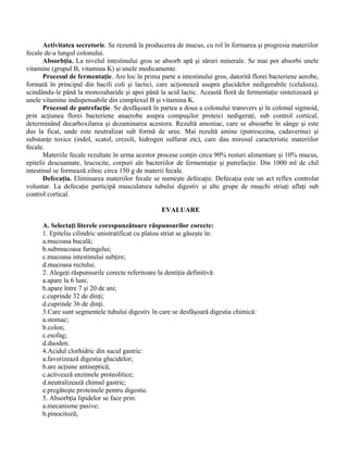 Activitatea secretorie. Se rezumă la producerea de mucus, cu rol în formarea şi progresia materiilor
fecale de-a lungul colonului.
Absorbţia. La nivelul intestinului gros se absorb apă şi săruri minerale. Se mai pot absorbi unele
vitamine (grupul B, vitamina K) şi unele medicamente.
Procesul de fermentaţie. Are loc în prima parte a intestinului gros, datorită florei bacteriene aerobe,
formată în principal din bacili coli şi lactici, care acţionează asupra glucidelor nedigerabile (celuloza),
scindându-le până la monozaharide şi apoi până la acid lactic. Această floră de fermentaţie sintetizează şi
unele vitamine indispensabile din complexul B şi vitamina K.
Procesul de putrefacţie. Se desfăşoară în partea a doua a colonului transvers şi în colonul sigmoid,
prin acţiunea florei bacteriene anaerobe asupra compuşilor proteici nedigeraţi, sub control cortical,
determinând decarboxilarea şi dezaminarea acestora. Rezultă amoniac, care se absoarbe în sânge şi este
dus la ficat, unde este neutralizat sub formă de uree. Mai rezultă amine (putresceina, cadaverina) şi
substanţe toxice (indol, scatol, crezoli, hidrogen sulfurat etc), care dau mirosul caracteristic materiilor
fecale.
Materiile fecale rezultate în urma acestor procese conţin circa 90% resturi alimentare şi 10% mucus,
epitelii descuamate, leucocite, corpuri ale bacteriilor de fermentaţie şi putrefacţie. Din 1000 ml de chil
intestinal se formează zilnic circa 150 g de materii fecale.
Defecaţia. Eliminarea materiilor fecale se numeşte defecaţie. Defecaţia este un act reflex controlat
voluntar. La defecaţie participă musculatura tubului digestiv şi alte grupe de muşchi striaţi aflaţi sub
control cortical.
EVALUARE
A. Selectaţi literele corespunzătoare răspunsurilor corecte:
1. Epiteliu cilindric unistratificat cu platou striat se găseşte în:
a.mucoasa bucală;
b.submucoasa faringelui;
c.mucoasa intestinului subţire;
d.mucoasa rectului.
2. Alegeţi răspunsurile corecte referitoare la dentiţia definitivă:
a.apare la 6 luni;
b.apare între 7 şi 20 de ani;
c.cuprinde 32 de dinţi;
d.cuprinde 36 de dinţi.
3.Care sunt segmentele tubului digestiv în care se desfăşoară digestia chimică:
a.stomac;
b.colon;
c.esofag;
d.duoden.
4.Acidul clorhidric din sucul gastric:
a.favorizează digestia glucidelor;
b.are acţiune antiseptică;
c.activează enzimele proteolitice;
d.neutralizează chimul gastric;
e.pregăteşte proteinele pentru digestie.
5. Absorbţia lipidelor se face prin:
a.mecanisme pasive;
b.pinocitoză;
 