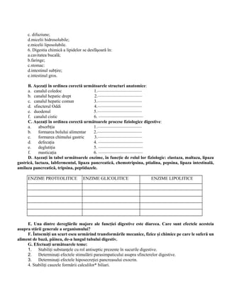 c. difuziune;
d.micelii hidrosolubile;
e.micelii liposolubile.
6. Digestia chimică a lipidelor se desfăşoară în:
a.cavitatea bucală;
b.faringe;
c.stomac:
d.intestinul subţire;
e.intestinul gros.
B. Aşezaţi în ordinea corectă următoarele structuri anatomice:
a. canalul coledoc 1.——————————
b. canalul hepatic drept 2.——————————
c. canalul hepatic comun 3.——————————
d. sfincterul Oddi 4.——————————
e. duodenul 5.——————————
f. canalul cistic 6. ——————————
C. Aşezaţi în ordinea corectă următoarele procese fiziologice digestive:
a. absorbţia 1.——————————
b. formarea bolului alimentar 2.——————————
c. formarea chimului gastric 3.——————————
d. defecaţia 4. ——————————
e. deglutiţia 5. ——————————
f. masticaţia 6. ——————————
D. Aşezaţi în tabel următoarele enzime, în funcţie de rolul lor fiziologic: elastaza, maltaza, lipaza
gastrică, lactaza, labfermentul, lipaza pancreatică, chemotripsina, ptialina, pepsina, lipaza intestinală,
amilaza pancreatică, tripsina, peptidazele.
ENZIME PROTEOLITICE ENZIME GLICOLITICE ENZIME LIPOLITICE
E. Una dintre dereglările majore ale funcţiei digestive este diareea. Care sunt efectele acesteia
asupra stării generale a organismului?
F. Întocmiţi un scurt eseu urmărind transformările mecanice, fizice şi chimice pe care le suferă un
aliment de bază, pâinea, de-a lungul tubului digestiv.
G. Efectuaţi următoarele teme:
1. Stabiliţi substanţele cu rol antiseptic prezente în sucurile digestive.
2. Determinaţi efectele stimulării parasimpaticului asupra sfincterelor digestive.
3. Determinaţi efectele hiposecreţiei pancreasului exocrin.
4. Stabiliţi cauzele formării calculilor* biliari.
 