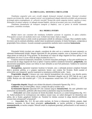 10. CIRCULAŢIA. SISTEMUL CIRCULATOR
Totalitatea organelor prin care circulă sângele formează sistemul circulator. Sistemul circulator
sangvin este format din: inimă, organul central, care propulsează sângele datorită activităţii sale permanente
de pompă aspiro-respingătoare, şi „arborele vascular" format din vasele sangvine (artere, capilare şi vene).
Sistemului circulator sangvin i se adaugă sistemul limfatic, derivat al acestuia, prin care circulă limfa.
Totalitatea fenomenelor de transport (sangvin şi limfatic), care se petrec la nivelul sistemului
circulator, constituie circulaţia.
10.1. MEDIUL INTERN
Mediul intern este constituit din totalitatea lichidelor existente în organism, în afara celulelor.
Principalele sectoare ale mediului intern sunt: lichidul interstiţial, limfa şi sângele.
Între mediul intern şi celule există un permanent schimb de substanţe şi energie. Deşi condiţiile mediu-
lui extern sunt în continuă schimbare, mediul intern îşi păstrează constante, în limite fiziologice, compoziţia şi
proprietăţile fizico-chimice. Această constanţă a parametrilor mediului intern constituie homeostazia.
10.1.1. Sângele
Principalul lichid circulant este sângele, considerat de către unii ca o varietate de ţesut conjunctiv cu
substanţă fundamentală lichidă. Sângele reprezintă 8% din greutatea corpului, ceea ce înseamnă circa 5 l de
sânge pentru un individ de 70 kg greutate. Se deosebeşte un volum de sânge stagnant (în ficat, splină, ţesutul
subcutanat), de circa 2 l şi un volum de sânge circulant de circa 3 l.
Creşterea numerică temporară a hematiilor, în eforturi musculare prelungite, se face prin mobilizarea lor
din rezervele de sânge stagnant din ficat şi splină. Creşterea stabilă a numărului hematiilor, poliglobulia, este
caracteristică populaţiilor umane care trăiesc la mari altitudini şi unor boli pulmonare. Scăderea lor numerică
determină anemii.
Hemoglobina, pigmentul respirator localizat în hematii, este o substanţă proteică complexă formată
dintr-o proteină, globina, şi o grupare neproteică, hemul, care conţine fier bivalent. Rolul esenţial al
eritrocitelor este transportul gazelor respiratorii şi menţinerea echilibrului acido – bazic.
Proprietăţile sângelui. Culoarea este roşie datorită hemoglobinei din eritrocite, roşu deschis pentru
sângele oxigenat şi roşu închis pentru cel neoxigenat. Densitatea sângelui este de 1055 faţă de cea a apei
(1000). Reacţia este slab alcalină (pH = 7,35), iar temperatura variază între 36°C (în plămâni) şi 40°C (în
ficat).
Compoziţia sângelui. Sângele este alcătuit din plasmă şi elementele figurate (fig. 10.1.).
a) Plasma. Este un lichid gălbui, vâscos, compus din apă şi reziduu uscat.
b) Elementele figurate reprezintă 45% din volumul sangvin (hematocritul). Ele sunt: globulele roşii
(eritrocitele sau hematiile), globulele albe (leucocitele) şi plachetele sangvine (trombocitele).
— Eritrocitele sunt celule anucleate de formă discoidală, biconcavă, ce conţin hemoglobina (fig. 10.2.
A). Sediul producerii lor (eritropoieza) este măduva osoasă roşie, iar sediul distrugerii lor (hemoliza) este
splina, dar şi ficatul, ganglionii limfatici etc. Numărul lor rămâne constant în sânge datorită echilibrului
existent între eritropoieză* şi hemoliză*.
— Leucocitele (fig. 10.2. B) sunt celule nucleate, de forme şi dimensiuni diferite, grupate, după
alcătuirea nucleului, în două tipuri principale: polinuclearele, cu nucleu polilobat şi fragmentat, şi
mononuclearele, cu nucleu compact. Întrucât conţin în citoplasmă granulaţii, polinuclearele se mai numesc şi
granulocite.
 