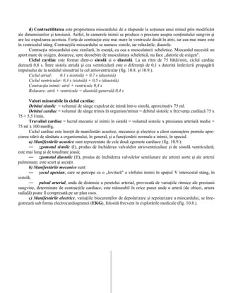 d) Contractilitatea este proprietatea miocardului de a răspunde la acţiunea unui stimul prin modificări
ale dimensiunilor şi tensiunii. Astfel, în camerele inimii se produce o presiune asupra conţinutului sangvin şi
are loc expulzarea acestuia. Forţa de contracţie este mai mare în ventricule decât în atrii, iar cea mai mare este
în ventriculul stâng. Contracţiile miocardului se numesc sistole, iar relaxările, diastole.
Contracţia miocardului este similară, în esenţă, cu cea a musculaturii scheletice. Miocardul necesită un
aport mare de oxigen, deoarece, spre deosebire de musculatura scheletică, nu face „datorie de oxigen".
Ciclul cardiac este format dintr-o sistolă şi o diastolă. La un ritm de 75 bătăi/min, ciclul cardiac
durează 0,8 s. Între sistola atrială şi cea ventriculară este o diferenţă de 0,1 s datorită întârzierii propagării
impulsului de la nodulul sinoatrial la cel atrioventricular (fig. 10.8. şi 10.9.).
Ciclul atrial: 0.1 s (sistolă) + 0,7 s (diastolă)
Ciclul ventricular: 0,3 s (sistolă) + 0,5 s (diastolă)
Contracţia inimii: atrii + ventricule 0,4 s
Relaxare: atrii + ventricule = diastolă generală 0,4 s
Valori măsurabile în ciclul cardiac:
Debitul sistolic = volumul de sânge expulzat de inimă într-o sistolă, aproximativ 75 ml.
Debitul cardiac = volumul de sânge trimis în organism/minut = debitul sistolic x frecvenţa cardiacă 75 x
75 ≈ 5,5 l/min,
Travaliul cardiac = lucrul mecanic al inimii în sistolă = volumul sistolic x presiunea arterială medie =
75 ml x 100 mmHg,
Ciclul cardiac este însoţit de manifestări acustice, mecanice şi electrice a căror cunoaştere permite apre-
cierea stării de sănătate a organismului, în general, şi a funcţionării normale a inimii, în special.
a) Manifestările acustice sunt reprezentate de cele două zgomote cardiace (fig. 10.9.):
— zgomotul sistolic (I), produs de închiderea valvulelor atrioventriculare şi de sistolă ventriculară;
este mai lung şi de tonalitate joasă;
— zgomotul diastolic (II), produs de închiderea valvulelor semilunare ale arterei aorte şi ale arterei
pulmonare; este scurt şi ascuţit.
b) Manifestările mecanice sunt:
— şocul apexian, care se percepe ca o „lovitură" a vârfului inimii în spaţiul V intercostal stâng, în
sistolă;
— pulsul arterial, unda de distensie a peretelui arterial, provocată de variaţiile ritmice ale presiunii
sangvine, determinate de contracţiile cardiace; este măsurabil în orice punct unde o arteră (de obicei, artera
radială) poate fi compresată pe un plan osos.
c) Manifestările electrice, variaţiile biocurenţilor de depolarizare şi repolarizare a miocardului, se înre-
gistrează sub forma electrocardiogramei (EKG), folosită frecvent în explorările medicale (fig. 10.8.).
 