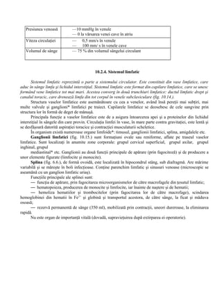 Presiunea venoasă —10 mmHg în venule
— 0 la vărsarea venei cave în atriu
Viteza circulaţiei — 0,5 mm/s în venule
— 100 mm/ s în venele cave
Volumul de sânge — 75 % din volumul sângelui circulant
10.2.4. Sistemul limfatic
Sistemul limfatic reprezintă o parte a sistemului circulator. Este constituit din vase limfatice, care
aduc în sânge limfa şi lichidul interstiţial. Sistemul limfatic este format din capilare limfatice, care se unesc
formând vene limfatice tot mai mari. Acestea converg în două trunchiuri limfatice: ductul limfatic drept şi
canalul toracic, care drenează limfa din tot corpul în venele subclaviculare (fig. 10.14.).
Structura vaselor limfatice este asemănătoare cu cea a venelor, având însă pereţii mai subţiri, mai
multe valvule şi ganglioni* limfatici pe traiect. Capilarele limfatice se deosebesc de cele sangvine prin
structura lor în formă de deget de mănuşă.
Principala funcţie a vaselor limfatice este de a asigura întoarcerea apei şi a proteinelor din lichidul
interstiţial în sângele din care provin. Circulaţia limfei în vase, în mare parte contra gravitaţiei, este lentă şi
se desfăşoară datorită aspiraţiei toracice şi contracţiei musculaturii scheletice.
În organism există numeroase organe limfoide*: timusul, ganglionii limfatici, splina, amigdalele etc.
Ganglionii limfatici (fig. 10.15.) sunt formaţiuni ovale sau reniforme, aflate pe traseul vaselor
limfatice. Sunt localizaţi în anumite zone corporale: grupul cervical superficial, grupul axilar, grupul
inghinal, grupul
mediastinal* etc. Ganglionii au două funcţii principale de apărare (prin fagocitoză) şi de producere a
unor elemente figurate (limfocite şi monocite).
Splina (fig. 6.6.), de formă ovoidă, este localizată în hipocondrul stâng, sub diafragmă. Are mărime
variabilă şi se măreşte în boli infecţioase. Conţine parenchim limfatic şi sinusuri venoase (microscopic se
aseamănă cu un ganglion limfatic uriaş).
Funcţiile principale ale splinei sunt:
— funcţia de apărare, prin fagocitarea microorganismelor de către macrofagele din ţesutul limfatic;
— hematopoieza, producerea de monocite şi limfocite, iar înainte de naştere şi de hematii;
— hemoliza hematiilor şi trombocitelor (prin fagocitarea lor de către macrofage), scindarea
hemoglobinei din hematii în Fe2+
şi globină şi transportul acestora, de către sânge, la ficat şi măduva
osoasă;
— rezervă permanentă de sânge (350 ml), mobilizată prin contracţii, uneori dureroase, la eliminarea
rapidă.
Nu este organ de importanţă vitală (dovadă, supravieţuirea după extirparea ei operatorie).
 