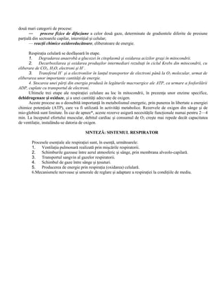 două mari categorii de procese:
— procese fizice de difuziune a celor două gaze, determinate de gradientele diferite de presiune
parţială din sectoarele capilar, interstiţial şi celular;
— reacţii chimice oxidoreducătoare, eliberatoare de energie.
Respiraţia celulară se desfăşoară în etape.
1. Degradarea anaerobă a glucozei în citoplasmă şi oxidarea acizilor graşi în mitocondrii.
2. Decarboxilarea şi oxidarea produşilor intermediari rezultaţi în ciclul Krebs din mitocondrii, cu
eliberare de CO2, H2O, electroni şi H+
.
3. Transferul H+
şi a electronilor în lanţul transportor de electroni până la O2 molecular, urmat de
eliberarea unor importante cantităţi de energie.
4. Stocarea unei părţi din energia produsă în legăturile macroergice ale ATP, ca urmare a fosforilării
ADP, cuplate cu transportul de electroni.
Ultimele trei etape ale respiraţiei celulare au loc în mitocondrii, în prezenţa unor enzime specifice,
dehidrogenaze şi oxidaze, şi a unei cantităţi adecvate de oxigen.
Aceste procese au o deosebită importanţă în metabolismul energetic, prin punerea în libertate a energiei
chimice potenţiale (ATP), care va fi utilizată în activităţi metabolice. Rezervele de oxigen din sânge şi de
mio-globină sunt limitate. În caz de apnee*, aceste rezerve asigură necesităţile funcţionale numai pentru 2—4
min. La începutul efortului muscular, debitul cardiac şi consumul de O2 creşte mai repede decât capacitatea
de ventilaţie, instalându-se datoria de oxigen.
SINTEZĂ: SISTEMUL RESPIRATOR
Procesele esenţiale ale respiraţiei sunt, în esenţă, următoarele:
1. Ventilaţia pulmonară realizată prin mişcările respiratorii.
2. Schimburile gazoase între aerul atmosferic şi sânge, prin membrana alveolo-capilară.
3. Transportul sangvin al gazelor respiratorii.
4. Schimbul de gaze între sânge şi ţesuturi.
5. Producerea de energie prin respiraţia (oxidarea) celulară.
6.Mecanismele nervoase şi umorale de reglare şi adaptare a respiraţiei la condiţiile de mediu.
 
