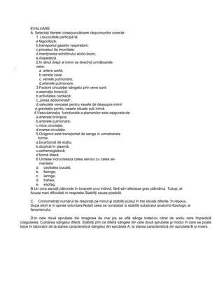 EVALUARE
A. Selectaţi literele corespunzătoare răspunsurilor corecte:
1. Leucocitele participă la:
a fagocitoză;
b.transportul gazelor respiratorii;
c.procesul de imunitate;
d.menţinerea echilibrului acido-bazic;
e.diapedeză.
2.In atriul drept al inimii se deschid următoarele
vase:
a. artera aortă;
b.venele cave;
c. venele pulmonare;
d.arterele pulmonare.
3.Factorii circulaţiei sângelui prin vene sunt:
a.aspiraţia toracică;
b.activitatea cardiacă;
c.„presa abdominală";
d.valvulele venoase pentru vasele de deasupra inimii
e.gravitaţia pentru vasele situate sub inimă.
4.Vascularizaţia functionala a plamanilor este asigurata de:
a.arterele bronşice;
b.arterele pulmonare;
c.mica circulaţie;
d.marea circulaţie.
5.Oxigenul este transportat de sange in urmatoarele
forme:
a.bicarbonat de sodiu;
b.dizolvat în plasmă;
c.oxihemoglobină;
d.formă liberă.
6.Undese incruciseaza calea aerului cu calea ali-
mentelor
a. cavitatea bucală;
b. faringe;
c. laringe;
d. trahee;
e. esofag.
B.Un corp ascuţit pătrunde în toracele unui individ, fără să-i afecteze grav plămânul. Totuşi, el
Acuza mari dificultati in respiratie.Stabiliţi cauza posibilă.
C. Cronometraţi numărul de respiraţii pe minut şi stabiliţi pulsul în trei situaţii diferite: în repaus,
Dupa efort si in apnee voluntara.Notati ceea ce constatati si stabiliti substratul anatomo-fiziologic al
fenomenului.
D.In cele două eprubete din imaginea de mai jos se află sânge tratat-cu citrat de sodiu care împiedică
coagularea. Culoarea sângelui diferă. Stabiliţi prin ce diferă sângele din cele două eprubete şi modul în care se poate
trece în laborator de la starea caracteristică sângelui din eprubeta A, la starea caracteristică din eprubeta B şi invers.
:
 