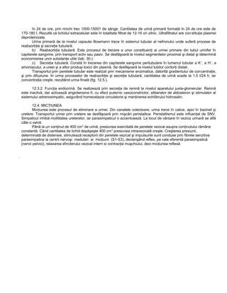 în 24 de ore, prin rinichi trec 1000-15001 de sânge. Cantitatea de urină primară formată în 24 de ore este de
170-180 I. Rezultă că lichidul extracelular este în totalitate filtrat de 12-16 ori zilnic. Ultrafiltratul are constituţia plasmei
deproteinizate.
Urina primară de la nivelul capsulei Bowmann trece în sistemul tubular al nefronului unde suferă procese de
reabsorbţie şi secreţie tubulară.
b) Reabsorbţia tubulară. Este procesul de trecere a unor constituenţi ai urinei primare din tubul urinifer în
capilarele sangvine, prin transport activ sau pasiv. Se desfăşoară la nivelul segmentelor proximal şi distal şi determină
economisirea unor substanţe utile (tab. 30.).
c) Secreţia tubulară. Constă în trecerea din capilarele sangvine peritubulare în lumenul tubular a K+
, a H+
, a
amoniacului, a ureei şi a altor produşi toxici din plasmă. Se desfăşoară la nivelul tubilor contorţi distali.
Transportul prin peretele tubular este realizat prin mecanisme enzimatice, datorită gradientului de concentraţie,
şi prin difuziune. In urma proceselor de reabsorbţie şi secreţie tubulară, cantitatea de urină scade la 1,5 I/24 h, iar
concentraţia creşte, rezultând urina finală (fig. 12.5.).
12.3.2. Funcţia endocrină. Se realizează prin secreţia de renină la nivelul aparatului juxta-glomerular. Renină
este inactivă, dar activează angiotensina II, cu efect puternic vasoconstrictor, eliberator de aldosteron şi stimulator al
sistemului adrenosimpatic, asigurând homeostazia circulatorie şi menţinerea echilibrului hidrosalin.
12.4. MICŢIUNEA
Micţiunea este procesul de eliminare a urinei. Din canalele colectoare, urina trece în calice, apoi în bazinet şi
uretere. Transportul urinei prin uretere se desfăşoară prin mişcări peristaltice. Peristaltismul este influenţat de SNV.
Simpaticul inhibă motilitatea ureterelor, iar parasimpaticul o accentuează. La locul de vărsare în vezica urinară se află
câte o valvă.
Până la un conţinut de 400 cm3
de urină, presiunea exercitată de peretele vezical asupra conţinutului rămâne
constantă. Când cantitatea de lichid depăşeşte 400 cm3
presiunea intravezicală creşte. Creşterea presiunii,
determinată de distensie, stimulează receptorii din peretele vezical şi impulsurile sunt conduse prin fibrele senzitive
parasimpatice ia centrii nervoşi medulari ai micţiunii (S1-S3), declanşând reflex, pe cale eferentă parasimpatică
(nervii pelvici), relaxarea sfincterului vezical intern si contracţia muşchiului, deci micţiunea reflexă
.
 
