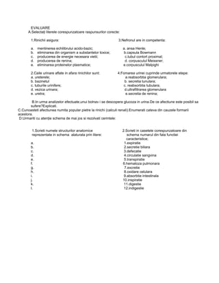 EVALUARE
A.Selectaţi literele corespunzatoare raspunsurilor corecte:
1.Rinichii asigura: 3.Nefronul are in competenta:
a. mentinerea echilibrului acido-bazic; a. ansa Henle;
b. eliminarea din organism a substantelor toxice; b.capsula Bowmann
c. producerea de energie necesara vietii; c.tubul contort proximal;
d. producerea de renina; d. corpusculul Meissner;
e. eliminarea proteinelor plasmatice; e.corpusculul Malpighi
2.Caile urinare aflate in afara rinichilor sunt: 4.Fomarea urinei cuprinde urmatorele etepe:
a. ureterele; a.reabsorbtia glomerulara;
b. bazinetul b. secretia tunulara;
c. tuburile urinifere; c. reabsorbtia tubulara;
d. vezica urinara; d.ultrafiltrarea glomerulara
e. uretra; e.secretia de renina;
B.In urma analizelor efectuate,unui bolnav i se descopera glucoza in urina.De ce afectiune este posibil sa
sufere?Explicati.
C.Cunoasteti afectiunea numita popular pietre la rinichi (calculi renali).Enumerati cateva din cauzele formarii
acestora.
D.Urmariti cu atenţie schema de mai jos si rezolvati cerintele:
1.Scrieti numele structurilor anatomice 2.Scrieti in casetele corespunzatoare din
reprezentate in schema alaturata prin litere: schema numarul din fata functiei
caracteristice;
a. 1.expiratie
b. 2.secretie biliara
c. 3.defecatie
d. 4.circulatie sangvina
e. 5.transpiratie
f. 6.hematoza pulmonara
g. 7.excretie
h. 8.oxidare celulara
i. 9.absorbtie intestinala
j. 10.inspiratie
k. 11.digestie
l. 12.indigestie
 