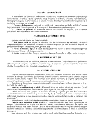 7.3. CREŞTEREA OASELOR
În primele faze ale dezvoltării embrionare, scheletul este constituit din membrane conjunctive şi
cartilaj hialin. Din cea de a patra săptămână, încep procesele de osificare, iar oasele cresc în lungime,
lăţime şi grosime până în jurul vârstei de 25 de ani. Procesul de osificare a membranelor conjunctive şi a
cartilajelor se numeşte osteogeneză.
a) Creşterea în lungime se realizează în cartilajele de creştere dintre epifizele* şi diafiza* oaselor
lungi prin procese de condrogeneză* şi de osteogeneză. Rezultă os spongios şi os compact.
b) Creşterea în grosime se desfăşoară simultan cu creşterea în lungime, prin activitatea
periostului*. Este un proces de osificare de membrană.
7.4. FUNCŢIILE SISTEMULUI OSOS
Sistemul osos îndeplineşte trei funcţii principale:
a) funcţia mecanică: de susţinere a ţesuturilor moi ale organismului; de locomoţie, constituind
componentele pasive ale sistemului locomotor şi sistemul de pârghii pe care acţionează muşchii; de
protecţie a unor organe vitale (creier, inimă, plămâni etc).
b) funcţia metabolică: depozit de săruri minerale; la nivelul oaselor se desfăşoară continuu procese
de fixare sau mobilizare a substanţelor minerale.
c) funcţia hematopoietică: formarea elementelor figurate ale sângelui în măduva osului spongios.
8. SISTEMUL MUSCULAR
Totalitatea muşchilor din organism formează sistemul muscular. Muşchii reprezintă aproximativ
40% din greutatea corpului. După locul pe care îl ocupă în organism şi funcţia îndeplinită, muşchii se
clasifică în: muşchi scheletici (somatici) şi muşchi viscerali.
8.1. MUŞCHII SCHELETICI
Muşchii scheletici constituie componentele active ale sistemului locomotor. Sunt muşchi striaţi
voluntari. Contracţia acestora se efectuează la comanda directă a sistemului nervos central. Muşchii
scheletici menţin poziţia corpului prin contracţii tonice (tonus muscular*) şi asigură deplasarea prin
contracţii rapide determinate de impulsurile provenite de la sistemul nervos.
După forma şi dimensiunea care predomină, muşchii somatici se împart în: lungi, laţi, scurţi şi circu-
lari (orbiculari şi sfinctere).
Structura muşchilor striaţi scheletici. Un muşchi striat este alcătuit din corp şi tendoane. Corpul
muscular este constituit din ţesut muscular striat, ţesut conjunctiv, vase sangvine şi nervi.
Fibrele musculare sunt grupate în fascicule învelite şi separate prin trei teci conjunctive
vascularizate: epimisium, perimisium şi endomisium (fig. 8.1.). La capete, prin unirea tecilor conjunctive
se formează tendoanele cu care muşchii se inseră pe oase. La unii muşchi laţi inserţia se realizează prin
aponevroze*.
Întregul muşchi este învelit în fascia musculară conjunctivă care îl apără şi permite alunecarea.
Vascularizaţia muşchilor striaţi scheletici. Contracţia musculară este mare consumatoare de
energie. Aprovizionarea cu oxigen este realizată printr-o vascularizaţie abundentă. În repaus sunt
funcţionale numai o parte dintre capilare. Celelalte devin funcţionale o dată cu creşterea debitului sangvin
în timpul contracţiilor. Venele au acelaşi traseu ca şi arterele. Vasele limfatice nu se extind în afara tecilor
conjunctive.
Inervaţia motorie. O fibră nervoasă inervează un număr variabil de fibre musculare răspândite în tot
 