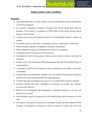M. H. Alvi (2016): A Manual for Selecting Sampling Techniques in Research
10
POPULATION AND A SAMPLE
Population
 Target population refers to all the members who meet the particular criterion specified for
a research investigation.
 For example a population of schools of Canada means all the schools built under the
boundary of the country. A population of OCD means all the people having clinical
diagnosis of the disorder.
 A single entity of any given population which is not decomposable further is called as an
element.
 An element may be an individual, a household, a factory, a market place, a school, etc.
 What an element is going to be depends on the nature of population.
 What a population is going to be depends on the nature of investigation.
 A population may be homogenous or heterogeneous.
 A population is said to be homogenous when its every element is similar to each other in
all aspects.
 In other words, every element has all the characteristics that meet the described criteria of
target population.
 A population is said to be heterogeneous when its elements are not similar to each other
in all aspects.
 In other words, one characteristic variable is not same among all the elements while they
meet the rest of the criteria that defines the target population.
 Variables that make a population heterogeneous vary greatly from research to research.
 Common variables that make a population heterogeneous are gender, age, ethnicity,
socioeconomic status etc.
 Moreover, the homogeneity and heterogeneity of population depends on the goal and
nature of your research.
 Same population may be homogenous for one research project and heterogeneous for the
other.
 For instance, if the goal of a research is to investigate average IQ of the employs of XYZ
Company. The population is homogenous which is composed of people who work at the
 