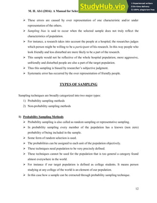 M. H. Alvi (2016): A Manual for Selecting Sampling Techniques in Research
12
 These errors are caused by over representation of one characteristic and/or under
representation of the others.
 Sampling bias is said to occur when the selected sample does not truly reflect the
characteristics of population.
 For instance, a research takes into account the people at a hospital; the researches judges
which person might be willing to be a participant of his research. In this way people who
look friendly and less disturbed are more likely to be a part of the research.
 This sample would not be reflective of the whole hospital population; more aggressive,
unfriendly and disturbed people are also a part of the target population.
 Thus this sampling is biased by researcher’s subjective judgment.
 Systematic error has occurred by the over representation of friendly people.
TYPES OF SAMPLING
Sampling techniques are broadly categorized into two major types:
1) Probability sampling methods
2) Non-probability sampling methods
1) Probability Sampling Methods
 Probability sampling is also called as random sampling or representative sampling.
 In probability sampling every member of the population has a known (non zero)
probability of being included in the sample.
 Some form of random selection is used.
 The probabilities can be assigned to each unit of the population objectively.
 These techniques need population to be very precisely defined.
 These techniques cannot be used for the population that is too general a category found
almost everywhere in the world.
 For instance if our target population is defined as college students. It means person
studying at any college of the world is an element of our population.
 In this case how a sample can be extracted through probability sampling technique.
 