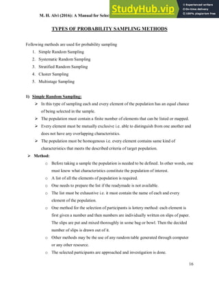 M. H. Alvi (2016): A Manual for Selecting Sampling Techniques in Research
16
TYPES OF PROBABILITY SAMPLING METHODS
Following methods are used for probability sampling
1. Simple Random Sampling
2. Systematic Random Sampling
3. Stratified Random Sampling
4. Cluster Sampling
5. Multistage Sampling
1) Simple Random Sampling:
 In this type of sampling each and every element of the population has an equal chance
of being selected in the sample.
 The population must contain a finite number of elements that can be listed or mapped.
 Every element must be mutually exclusive i.e. able to distinguish from one another and
does not have any overlapping characteristics.
 The population must be homogenous i.e. every element contains same kind of
characteristics that meets the described criteria of target population.
 Method:
o Before taking a sample the population is needed to be defined. In other words, one
must know what characteristics constitute the population of interest.
o A list of all the elements of population is required.
o One needs to prepare the list if the readymade is not available.
o The list must be exhaustive i.e. it must contain the name of each and every
element of the population.
o One method for the selection of participants is lottery method: each element is
first given a number and then numbers are individually written on slips of paper.
The slips are put and mixed thoroughly in some bag or bowl. Then the decided
number of slips is drawn out of it.
o Other methods may be the use of any random table generated through computer
or any other resource.
o The selected participants are approached and investigation is done.
 