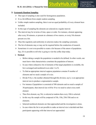 M. H. Alvi (2016): A Manual for Selecting Sampling Techniques in Research
18
2) Systematic Random Sampling
 This type of sampling is also used for homogenous population.
 It is a bit different from simple random sampling.
 Unlike simple random sampling, there is not an equal probability of every element been
included.
 In this type of sampling the elements are selected at a regular interval.
 The interval may be in terms of time, space or order. For instance, element appearing
after every 30 minutes, or present at a distance of two meters, or every 5th element
present on a list.
 Thus this regularity and uniformity in selection makes the sampling systematic.
 The list of elements may or may not be required before the conduction of research.
 Sometimes it is not even possible to create a list because of the nature of population.
Say, if it is possible to tell who is going to visit the coffee shop today.
 Method:
o Before taking a sample the population is needed to be defined. In other words, one
must know what characteristics constitute the population of interest.
o In case where exhaustive list of elements of the target population is available, the
list is arranged and numbered in an order 1 to N.
o To find an appropriate interval suppose population contains N number of
elements and we need a sample of n size.
o Divide N by n. the number obtained through this division, say k, is an appropriate
interval size to produce a representative sample.
o For instance if population is consisted of 300 elements and we need a sample of
30 participants, then interval size will be 10 so we need to select every tenth
element
o Then first element, say 5th, is selected at random then every 10th is selected.
o In this way the sample will be composed of 5th, 15th, 25th 35th and so on
elements.
o Selected numbered elements are then approached and the investigation is done.
o In case where the list is not possible to make an interval size is decided and then
participants appearing with that interval are approached.
 