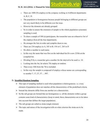 M. H. Alvi (2016): A Manual for Selecting Sampling Techniques in Research
20
o There are 1000 (N) employs in the company working in 4 different departments
A, B, C, D.
o The population is homogenous because people belonging to different groups are
not very much likely to be different over the issue.
o However the elements are already grouped.
o So in order to ensure the extension of sample to the whole population systematic
sampling is used
o To draw a sample of 100 (n) participants, the researcher uses an exhaustive list of
the employs from all the four departments.
o He arranges the lists in order and compiles them to one.
o There are 234 employs in A, 345 in B, 156 in C, 265 in D
o He allots a number to each name.
o In this way the name that was first on the individual list B is now 235th on the
compiled list.
o Dividing N by n, researcher gets a number for the interval to be used i.e. 10.
o Looking into the list, he selects 7th employ at random.
o Then every 10th from the 7th is included.
o In this way the sample is composed of employs whose names are corresponding
to number 7, 17, 27, 37…..997.
3) Stratified Random Sampling
 This type of sampling method is used when population is heterogeneous. i.e. every
element of population does not matches all the characteristics of the predefined criteria.
 Instead the elements differ from one another on a characteristic.
 So the sub groups are formed that are homogenous i.e. all the elements within a group
contains same kind of characteristics (keep in mind, those characteristics are to be taken
into account that defines the target population).
 The sub groups are called as strata (single stratum)
 The topic and nature of the investigation tells on what criterion the strata are to be
made.
 