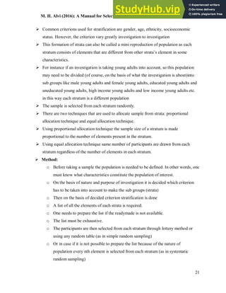 M. H. Alvi (2016): A Manual for Selecting Sampling Techniques in Research
21
 Common criterions used for stratification are gender, age, ethnicity, socioeconomic
status. However, the criterion vary greatly investigation to investigation
 This formation of strata can also be called a mini reproduction of population as each
stratum consists of elements that are different from other strata’s element in some
characteristics.
 For instance if an investigation is taking young adults into account, so this population
may need to be divided (of course, on the basis of what the investigation is about)into
sub groups like male young adults and female young adults, educated young adults and
uneducated young adults, high income young adults and low income young adults etc.
in this way each stratum is a different population
 The sample is selected from each stratum randomly.
 There are two techniques that are used to allocate sample from strata: proportional
allocation technique and equal allocation technique.
 Using proportional allocation technique the sample size of a stratum is made
proportional to the number of elements present in the stratum.
 Using equal allocation technique same number of participants are drawn from each
stratum regardless of the number of elements in each stratum.
 Method:
o Before taking a sample the population is needed to be defined. In other words, one
must know what characteristics constitute the population of interest.
o On the basis of nature and purpose of investigation it is decided which criterion
has to be taken into account to make the sub groups (strata)
o Then on the basis of decided criterion stratification is done
o A list of all the elements of each strata is required.
o One needs to prepare the list if the readymade is not available.
o The list must be exhaustive.
o The participants are then selected from each stratum through lottery method or
using any random table (as in simple random sampling)
o Or in case if it is not possible to prepare the list because of the nature of
population every nth element is selected from each stratum (as in systematic
random sampling)
 