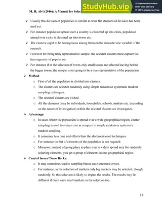 M. H. Alvi (2016): A Manual for Selecting Sampling Techniques in Research
23
 Usually this division of population is similar to what the standard of division has been
used yet.
 For instance population spread over a country is clustered up into cities, population
spread over a city is clustered up into towns etc.
 The clusters ought to be homogenous among them on the characteristic variable of the
research.
 However for being truly representative sample, the selected clusters must capture the
heterogeneity of population.
 For instance if in the selection of towns only small towns are selected leaving behind
the bigger towns, the sample is not going to be a true representative of the population
 Method
o First of all the population is divided into clusters.
o The clusters are selected randomly using simple random or systematic random
sampling techniques.
o The selected clusters are visited.
o All the elements (may be individuals, households, schools, markets etc. depending
on the nature of investigation) within the selected clusters are investigated.
 Advantage:
o In cases where the population is spread over a wide geographical region, cluster
sampling is used to reduce cost as compare to simple random or systematic
random sampling.
o It consumes less time and efforts than the aforementioned techniques.
o For instance the list of elements of the population is not required.
o Moreover, instead of going place to place over a widely spread area for randomly
selecting elements, you get a group of elements in one geographical region.
 Crucial Issues/ Draw Backs:
o It may sometimes lead to sampling biases and systematic errors.
o For instance, in the selection of markets only big markets may be selected, though
randomly. So this selection is likely to impact the results. The results may be
different if there were small markets in the selection too.
 