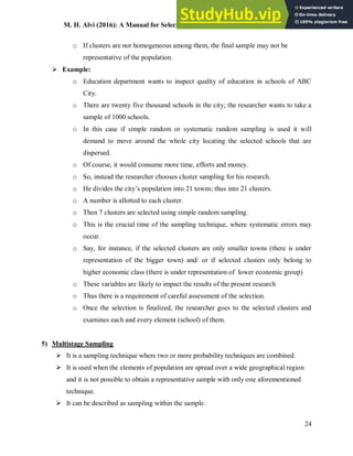 M. H. Alvi (2016): A Manual for Selecting Sampling Techniques in Research
24
o If clusters are not homogeneous among them, the final sample may not be
representative of the population.
 Example:
o Education department wants to inspect quality of education in schools of ABC
City.
o There are twenty five thousand schools in the city; the researcher wants to take a
sample of 1000 schools.
o In this case if simple random or systematic random sampling is used it will
demand to move around the whole city locating the selected schools that are
dispersed.
o Of course, it would consume more time, efforts and money.
o So, instead the researcher chooses cluster sampling for his research.
o He divides the city’s population into 21 towns; thus into 21 clusters.
o A number is allotted to each cluster.
o Then 7 clusters are selected using simple random sampling.
o This is the crucial time of the sampling technique, where systematic errors may
occur.
o Say, for instance, if the selected clusters are only smaller towns (there is under
representation of the bigger town) and/ or if selected clusters only belong to
higher economic class (there is under representation of lower economic group)
o These variables are likely to impact the results of the present research
o Thus there is a requirement of careful assessment of the selection.
o Once the selection is finalized, the researcher goes to the selected clusters and
examines each and every element (school) of them.
5) Multistage Sampling
 It is a sampling technique where two or more probability techniques are combined.
 It is used when the elements of population are spread over a wide geographical region
and it is not possible to obtain a representative sample with only one aforementioned
technique.
 It can be described as sampling within the sample.
 