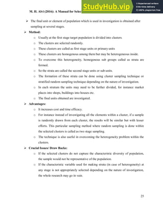 M. H. Alvi (2016): A Manual for Selecting Sampling Techniques in Research
25
 The final unit or element of population which is used in investigation is obtained after
sampling at several stages.
 Method:
o Usually at the first stage target population is divided into clusters.
o The clusters are selected randomly.
o These clusters are called as first stage units or primary units
o These clusters are homogenous among them but may be heterogeneous inside.
o To overcome this heterogeneity, homogenous sub groups called as strata are
formed.
o So the strata are called the second stage units or sub-units.
o The formation of these strata can be done using cluster sampling technique or
stratified random sampling technique depending on the nature of investigation.
o In each stratum the units may need to be further divided, for instance market
places into shops, buildings into houses etc.
o The final units obtained are investigated.
 Advantages:
o It increases cost and time efficacy.
o For instance instead of investigating all the elements within a cluster, if a sample
is randomly drawn from each cluster, the results will be similar but with lesser
efforts. This particular sampling method where random sampling is done within
the selected clusters is called as two stage sampling.
o The technique is also useful in overcoming the heterogeneity problem within the
clusters.
 Crucial Issues/ Draw Backs:
o If the selected clusters do not capture the characteristic diversity of population,
the sample would not be representative of the population.
o If the characteristic variable used for making strata (in case of heterogeneity) at
any stage is not appropriately selected depending on the nature of investigation,
the whole research may go in vain.
 