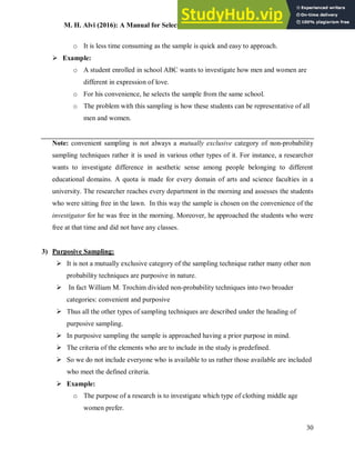 M. H. Alvi (2016): A Manual for Selecting Sampling Techniques in Research
30
o It is less time consuming as the sample is quick and easy to approach.
 Example:
o A student enrolled in school ABC wants to investigate how men and women are
different in expression of love.
o For his convenience, he selects the sample from the same school.
o The problem with this sampling is how these students can be representative of all
men and women.
Note: convenient sampling is not always a mutually exclusive category of non-probability
sampling techniques rather it is used in various other types of it. For instance, a researcher
wants to investigate difference in aesthetic sense among people belonging to different
educational domains. A quota is made for every domain of arts and science faculties in a
university. The researcher reaches every department in the morning and assesses the students
who were sitting free in the lawn. In this way the sample is chosen on the convenience of the
investigator for he was free in the morning. Moreover, he approached the students who were
free at that time and did not have any classes.
3) Purposive Sampling:
 It is not a mutually exclusive category of the sampling technique rather many other non
probability techniques are purposive in nature.
 In fact William M. Trochim divided non-probability techniques into two broader
categories: convenient and purposive
 Thus all the other types of sampling techniques are described under the heading of
purposive sampling.
 In purposive sampling the sample is approached having a prior purpose in mind.
 The criteria of the elements who are to include in the study is predefined.
 So we do not include everyone who is available to us rather those available are included
who meet the defined criteria.
 Example:
o The purpose of a research is to investigate which type of clothing middle age
women prefer.
 