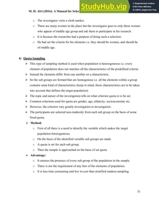 M. H. Alvi (2016): A Manual for Selecting Sampling Techniques in Research
31
o The investigator visits a cloth market.
o There are many women in the place but the investigator goes to only those women
who appear of middle age group and ask them to participate in his research.
o It is because the researcher had a purpose of doing such a selection.
o He had set the criteria for his elements i.e. they should be women, and should be
of middle age.
4) Quota Sampling
 This type of sampling method is used when population is heterogeneous i.e. every
element of population does not matches all the characteristics of the predefined criteria.
 Instead the elements differ from one another on a characteristic.
 So the sub groups are formed that are homogenous i.e. all the elements within a group
contains same kind of characteristics (keep in mind, those characteristics are to be taken
into account that defines the target population).
 The topic and nature of the investigation tells on what criterion quota is to be set.
 Common criterions used for quota are gender, age, ethnicity, socioeconomic etc.
 However, the criterion vary greatly investigation to investigation.
 The participants are selected non-randomly from each sub group on the basis of some
fixed quota.
 Method:
o First of all there is a need to identify the variable which makes the target
population heterogeneous.
o On the basis of the identified variable sub groups are made.
o A quota is set for each sub group.
o Then the sample is approached on the basis of set quota
 Advantage:
o It ensures the presence of every sub group of the population in the sample.
o There is not the requirement of any lists of the elements of population.
o It is less time consuming and low in cost than stratified random sampling.
 