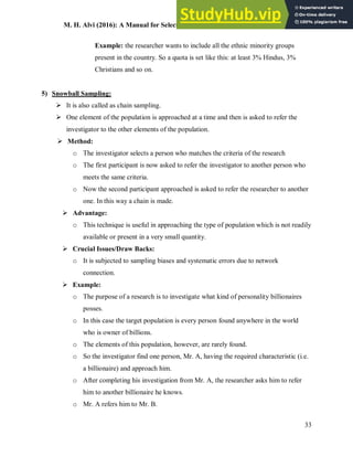 M. H. Alvi (2016): A Manual for Selecting Sampling Techniques in Research
33
Example: the researcher wants to include all the ethnic minority groups
present in the country. So a quota is set like this: at least 3% Hindus, 3%
Christians and so on.
5) Snowball Sampling:
 It is also called as chain sampling.
 One element of the population is approached at a time and then is asked to refer the
investigator to the other elements of the population.
 Method:
o The investigator selects a person who matches the criteria of the research
o The first participant is now asked to refer the investigator to another person who
meets the same criteria.
o Now the second participant approached is asked to refer the researcher to another
one. In this way a chain is made.
 Advantage:
o This technique is useful in approaching the type of population which is not readily
available or present in a very small quantity.
 Crucial Issues/Draw Backs:
o It is subjected to sampling biases and systematic errors due to network
connection.
 Example:
o The purpose of a research is to investigate what kind of personality billionaires
posses.
o In this case the target population is every person found anywhere in the world
who is owner of billions.
o The elements of this population, however, are rarely found.
o So the investigator find one person, Mr. A, having the required characteristic (i.e.
a billionaire) and approach him.
o After completing his investigation from Mr. A, the researcher asks him to refer
him to another billionaire he knows.
o Mr. A refers him to Mr. B.
 