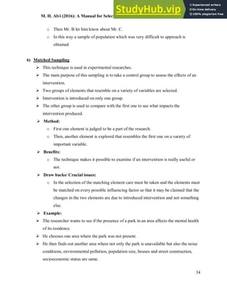 M. H. Alvi (2016): A Manual for Selecting Sampling Techniques in Research
34
o Then Mr. B let him know about Mr. C.
o In this way a sample of population which was very difficult to approach is
obtained
6) Matched Sampling
 This technique is used in experimental researches.
 The main purpose of this sampling is to take a control group to assess the effects of an
intervention.
 Two groups of elements that resemble on a variety of variables are selected.
 Intervention is introduced on only one group.
 The other group is used to compare with the first one to see what impacts the
intervention produced.
 Method:
o First one element is judged to be a part of the research.
o Then, another element is explored that resembles the first one on a variety of
important variable.
 Benefits:
o The technique makes it possible to examine if an intervention is really useful or
not.
 Draw backs/ Crucial issues:
o In the selection of the matching element care must be taken and the elements must
be matched on every possible influencing factor so that it may be claimed that the
changes in the two elements are due to introduced intervention and not something
else.
 Example:
 The researcher wants to see if the presence of a park in an area affects the mental health
of its residence.
 He chooses one area where the park was not present.
 He then finds out another area where not only the park is unavailable but also the noise
conditions, environmental pollution, population size, houses and street construction,
socioeconomic status are same.
 