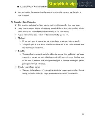 M. H. Alvi (2016): A Manual for Selecting Sampling Techniques in Research
35
 Intervention (i.e. the construction of a park) is introduced in one area and the other is
kept as control.
7) Genealogy Based Sampling
 This sampling technique has been mostly used for taking samples from rural areas
 Using this technique, instead of selecting household in an area, the members of the
entire families are selected (whether or not living in the same house)
 It gives a reasonable cross section of the community by age and sex.
 Method:
o First a participant is approached and is convinced to take part in the research.
o This participant is now asked to refer the researcher to his close relatives who
may be living in other areas.
 Benefits:
o This sampling technique is useful in taking the sample from traditional rural areas
where there are not much social and economic differences between families; you
do not need to persuade each participant to be part of research instead you get the
participants through references.
 Crucial Issues/Draw backs:
o There are higher chances of systematic errors in the cases where members from a
family tend to be similar in comparison to members from different families.
 
