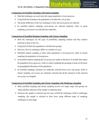 M. H. Alvi (2016): A Manual for Selecting Sampling Techniques in Research
37
Comparison of Stratified Sampling with Quota Sampling
 Both the techniques are used when the target population is heterogeneous
 Using both the techniques the population is divided into sub groups.
 The prime difference in the two techniques is how the participants are selected.
 In stratified random sampling, participants are selected randomly while in quota
sampling, participants are selected non-randomly.
Comparison of Stratified Random Sampling with Cluster Sampling
 Both the techniques are the type of probability sampling method and thus random
selection is done in the two.
 Using both of them the population is divided into groups.
 However, the two techniques differ in a number of ways.
 Stratified random sampling is done when population is heterogeneous while in cluster
sampling the population is homogenous.
 In stratified random sampling the sub groups are made on the basis of variable that makes
the population heterogeneous; while in cluster sampling the grouping is done on the basis
of geographical allocation of the population.
 In stratified sampling, elements are randomly selected from every sub group; while in
cluster sampling sub groups are randomly selected and all the elements of the selected
sub groups are sampled.
Comparison of Stratified Sampling and Cluster Sampling with Multistage Sampling
 Both stratified sampling and cluster sampling involve two major steps: first groups are
made and then selection of the sample is randomly done.
 However the sample is selected only for once in both the techniques while in multistage
sampling, the sample is selected at least twice using different types of sampling
techniques at each stage.
 