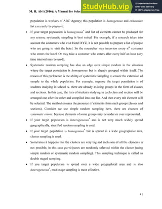 M. H. Alvi (2016): A Manual for Selecting Sampling Techniques in Research
41
population is workers of ABC Agency; this population is homogenous and exhaustive
list can easily be prepared.
 If your target population is homogenous*
and list of elements cannot be produced for
any reason, systematic sampling is best suited. For example, if a research takes into
account the costumers who visit Hotel XYZ, it is not possible to prepare a list of people
who are going to visit the hotel. So the researcher may interview every nth
costumer
who enters the hotel. Or may take a costumer who enters after every half an hour (any
time interval may be used).
 Systematic random sampling has also an edge over simple random in the situation
where the target population is homogenous but is already grouped within itself. The
reason of this preference is the ability of systematic sampling to ensure the extension of
sample to the whole population. For example, suppose the target population is of
students studying in school A. there are already existing groups in the form of classes
and sections. In this case, the lists of students studying in each class and section will be
arranged one after the other and compiled into one list. And then every nth element will
be selected. The method ensures the presence of elements from each group (classes and
sections). Consider we use simple random sampling here, there are chances of
systematic errors; because elements of some groups may be under or over represented.
 If your target population is heterogeneous*
and is not very much widely spread
geographically, stratified random sampling is used.
 If your target population is homogenous*
but is spread in a wide geographical area,
cluster sampling is used.
 Sometimes it happens that the clusters are very big and inclusion of all the elements is
not possible; in this case participants are randomly selected within the cluster (using
simple random or systematic random sampling). This sampling technique is called as
double staged sampling.
 If you target population is spread over a wide geographical area and is also
heterogeneous*
, multistage sampling is most effective.
 