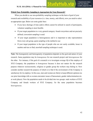 M. H. Alvi (2016): A Manual for Selecting Sampling Techniques in Research
42
Which Non- Probability Sampling is Appropriate for Your Research?
When you decide to use non-probability sampling technique on the basis of goal of your
research and availability of your resources (i.e. time, money, and efforts), now you need to select
an appropriate type. Below are some guide lines:
 If you have shortage of time and/or efforts cannot be utilized in search of participants,
volunteer sampling is most feasible.
 If your target population is a very general category: found everywhere and not precisely
defined, convenient sampling is used.
 If your target population is heterogeneous and it is important to take representation
from every sub group, quota sampling is the method to use
 If your target population is the type of people who are not easily available, lesser in
number and rare to find, snowball sampling technique is used.
Note: The homogeneity and heterogeneity of population depends on the goal and nature of your
research. Same population may be homogenous for one research project and heterogeneous for
the other. For instance, if the goal of a research is to investigate average IQ of the employs of
XYZ Company; the population is homogenous because it does not matter for the research
purpose whatever socioeconomic, religious or gender group the workers may belong to. Now
consider another research the purpose of which is to find if the environment of the Company is
satisfactory for its employs. In this case, men and women are likely to keep different opinions (as
our prior knowledge tells us women encounter issues of harassment, gender indiscrimination etc.
at work places). Now the population needs to be divided into two groups: male workers of XYZ
Company and female workers of XYZ Company. So the same population becomes
heterogeneous.
 