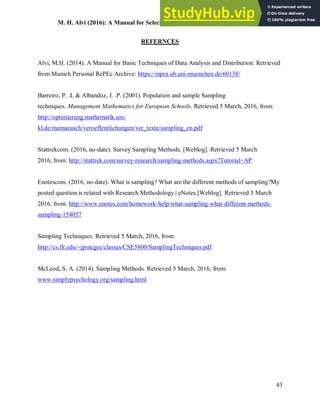 M. H. Alvi (2016): A Manual for Selecting Sampling Techniques in Research
43
REFERNCES
Alvi, M.H. (2014). A Manual for Basic Techniques of Data Analysis and Distribution. Retrieved
from Munich Personal RePEc Archive: https://mpra.ub.uni-muenchen.de/60138/
Barreiro, P. .L & Albandoz, J. .P. (2001). Population and sample Sampling
techniques. Management Mathematics for European Schools. Retrieved 5 March, 2016, from:
http://optimierung.mathematik.uni-
kl.de/mamaeusch/veroeffentlichungen/ver_texte/sampling_en.pdf
Stattrekcom. (2016, no-date). Survey Sampling Methods. [Weblog]. Retrieved 5 March
2016, from: http://stattrek.com/survey-research/sampling-methods.aspx?Tutorial=AP
Enotescom. (2016, no-date). What is sampling? What are the different methods of sampling?My
posted question is related with Research Methodology | eNotes.[Weblog]. Retrieved 5 March
2016, from: http://www.enotes.com/homework-help/what-sampling-what-different-methods-
sampling-154057
Sampling Techniques. Retrieved 5 March, 2016, from:
http://cs.fit.edu/~jpmcgee/classes/CSE5800/SamplingTechniques.pdf
McLeod, S. A. (2014). Sampling Methods. Retrieved 5 March, 2016, from:
www.simplypsychology.org/sampling.html
 