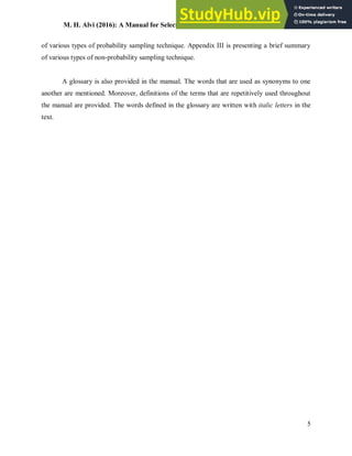 M. H. Alvi (2016): A Manual for Selecting Sampling Techniques in Research
5
of various types of probability sampling technique. Appendix III is presenting a brief summary
of various types of non-probability sampling technique.
A glossary is also provided in the manual. The words that are used as synonyms to one
another are mentioned. Moreover, definitions of the terms that are repetitively used throughout
the manual are provided. The words defined in the glossary are written with italic letters in the
text.
 