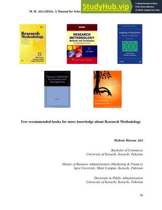 M. H. Alvi (2016): A Manual for Selecting Sampling Techniques in Research
56
Few recommended books for more knowledge about Research Methodology
Mohsin Hassan Alvi
Bachelor of Commerce
University of Karachi, Karachi, Pakistan
Master of Business Administration (Marketing & Finance)
Iqra University, Main Campus, Karachi, Pakistan
Doctorate in Public Administration
University of Karachi, Karachi, Pakistan
 