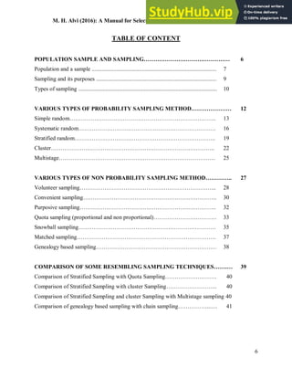 M. H. Alvi (2016): A Manual for Selecting Sampling Techniques in Research
6
TABLE OF CONTENT
POPULATION SAMPLE AND SAMPLING……………………………………… 6
Population and a sample ....................................................................................... 7
Sampling and its purposes .................................................................................... 9
Types of sampling ................................................................................................. 10
VARIOUS TYPES OF PROBABILITY SAMPLING METHOD………………… 12
Simple random………………………………………………………………….. 13
Systematic random……………………………………………………………… 16
Stratified random……………………………………………………………….. 19
Cluster………………………………………………………………………….. 22
Multistage………………………………………………………………………. 25
VARIOUS TYPES OF NON PROBABILITY SAMPLING METHOD………….. 27
Volunteer sampling……………………………………………………………... 28
Convenient sampling……………………………………………………………. 30
Purposive sampling……………………………….…………………………….. 32
Quota sampling (proportional and non proportional)…………………………… 33
Snowball sampling……………………………………………………………… 35
Matched sampling………………………………………………………………. 37
Genealogy based sampling……………………………………………………… 38
COMPARISON OF SOME RESEMBLING SAMPLING TECHNIQUES…….… 39
Comparison of Stratified Sampling with Quota Sampling……………………… 40
Comparison of Stratified Sampling with cluster Sampling……………………... 40
Comparison of Stratified Sampling and cluster Sampling with Multistage sampling 40
Comparison of genealogy based sampling with chain sampling……………..…. 41
 