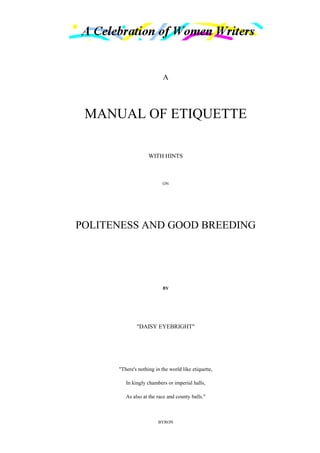 A
MANUAL OF ETIQUETTE
WITH HINTS
ON
POLITENESS AND GOOD BREEDING
BY
"DAISY EYEBRIGHT"
"There's nothing in the world like etiquette,
In kingly chambers or imperial halls,
As also at the race and county balls."
BYRON
 