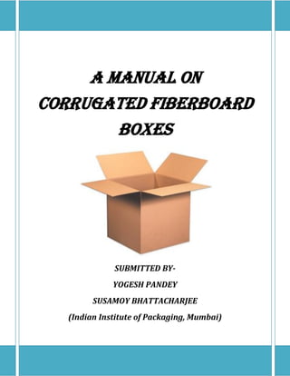 A MANUAL ON
CORRUGATED FIBERBOARD
BOXES
WRITTEN BY-
YOGESH PANDEY &
SUSAMOY BHATTACHARJEE
(Indian Institute of Packaging, Mumbai)
 