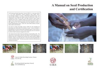 A Manual on Seed Production
and Certification
The Revitalizing Rainfed Agriculture Network (RRAN) is a growing network
of civil society organizations, research institutions, policy makers, donors
and individuals engaged in evolving a differentiated agricultural policy with
enhanced public investments and support system for rainfed areas in India. The
Comprehensive Pilots (CPs) are part of the RRA Network’s action research
programme that seeks to establish evidence and experience on the ground, in
support of the various propositions that the Network has developed. In order to
offer support for CPs a set of organizations have been identified as Nodes on
specific identified themes such as – seeds, soils, water, millets, fisheries, livestock,
credit, markets and institutions.
The Centre for Indian Knowledge Systems (CIKS) has been identified and
functioning as the nodal anchor for the theme of seeds. A series of booklets is
being published on various technical and institutional aspects of seed systems to
build the capacity of the CPs as well as various field groups who are involved in
the efforts to build community managed seed systems.
This manual provides details about the production of good quality seeds. The
characteristics of good quality seeds have been defined. Factors influencing seed
production and ways to maintain pure accessions like isolation distance, bagging
technique, rouging have been dealt with. Post harvest processing details have
also been discussed in detail. The final section deals exclusively with formal seed
certification procedures.
Centre for Indian Knowledge Systems, Chennai
www.ciks.org
Revitalising Rainfed Agriculture Network
www.rainfedindia.org
 