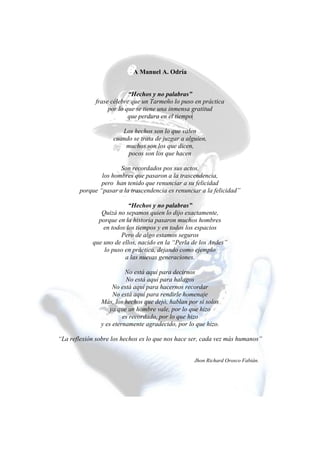A Manuel A. Odría
“Hechos y no palabras”
frase célebre que un Tarmeño lo puso en práctica
por lo que se tiene una inmensa gratitud
que perdura en el tiempo
.
Los hechos son lo que valen
cuando se trata de juzgar a alguien,
muchos son los que dicen,
pocos son los que hacen
Son recordados pos sus actos,
los hombres que pasaron a la trascendencia,
pero han tenido que renunciar a su felicidad
porque “pasar a la trascendencia es renunciar a la felicidad”
“Hechos y no palabras”
Quizá no sepamos quien lo dijo exactamente,
porque en la historia pasaron muchos hombres
en todos los tiempos y en todos los espacios
Pero de algo estamos seguros
que uno de ellos, nacido en la “Perla de los Andes”
lo puso en práctica, dejando como ejemplo
a las nuevas generaciones.
No está aquí para decirnos
No está aquí para halagos
No está aquí para hacernos recordar
No está aquí para rendirle homenaje
Más, los hechos que dejó, hablan por sí solos
ya que un hombre vale, por lo que hizo
es recordado, por lo que hizo
y es eternamente agradecido, por lo que hizo.
“La reflexión sobre los hechos es lo que nos hace ser, cada vez más humanos”
Jhon Richard Orosco Fabián.