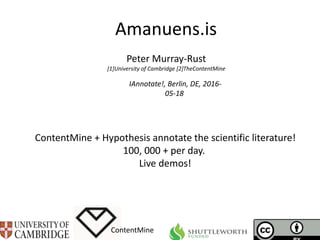 Amanuens.is
ContentMine
IAnnotate!, Berlin, DE, 2016-
05-18
Peter Murray-Rust
[1]University of Cambridge [2]TheContentMine
ContentMine + Hypothesis annotate the scientific literature!
100, 000 + per day.
Live demos!
 
