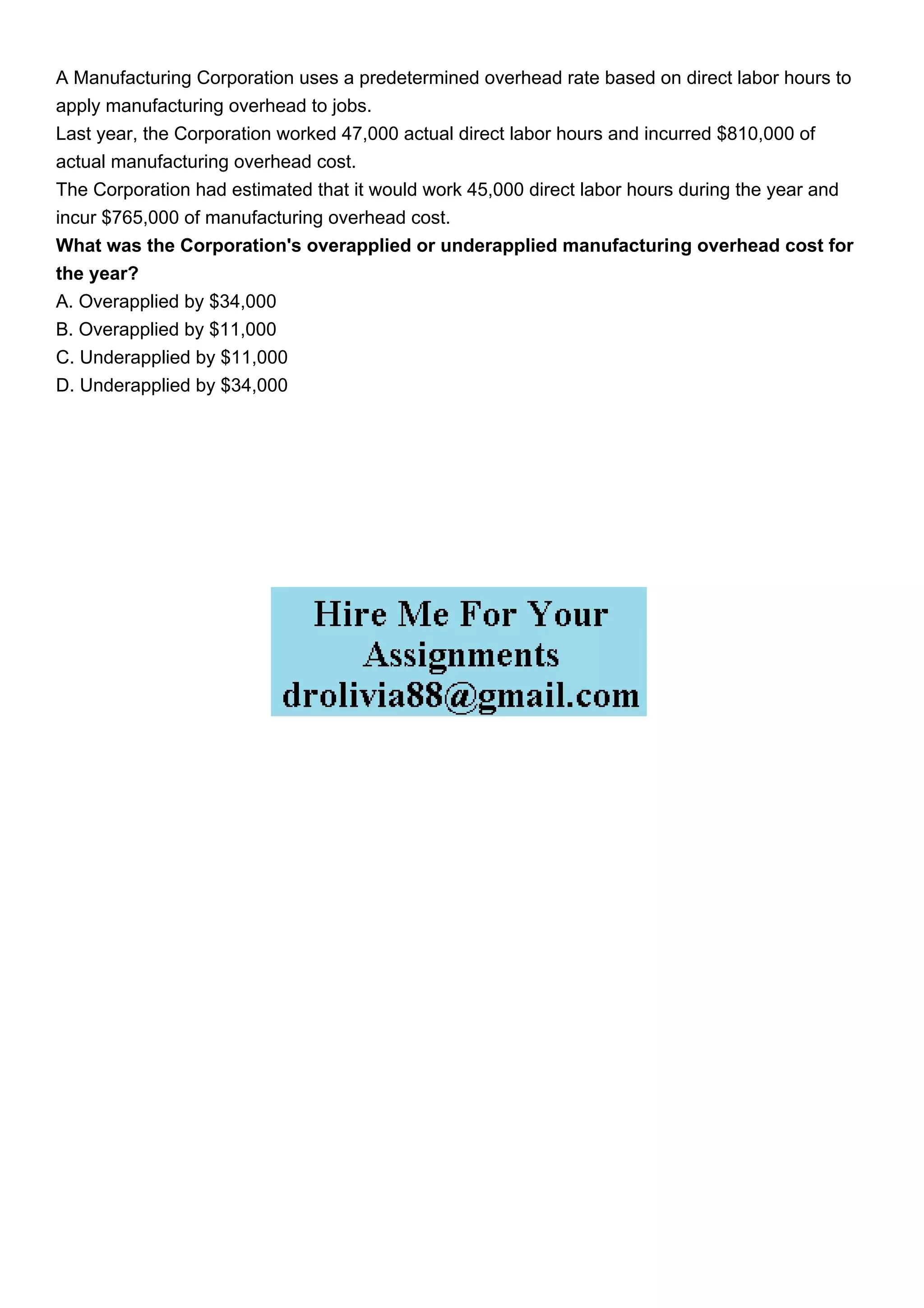 A Manufacturing Corporation uses a predetermined overhead rate based on direct labor hours to
apply manufacturing overhead to jobs.
Last year, the Corporation worked 47,000 actual direct labor hours and incurred $810,000 of
actual manufacturing overhead cost.
The Corporation had estimated that it would work 45,000 direct labor hours during the year and
incur $765,000 of manufacturing overhead cost.
What was the Corporation's overapplied or underapplied manufacturing overhead cost for
the year?
A. Overapplied by $34,000
B. Overapplied by $11,000
C. Underapplied by $11,000
D. Underapplied by $34,000